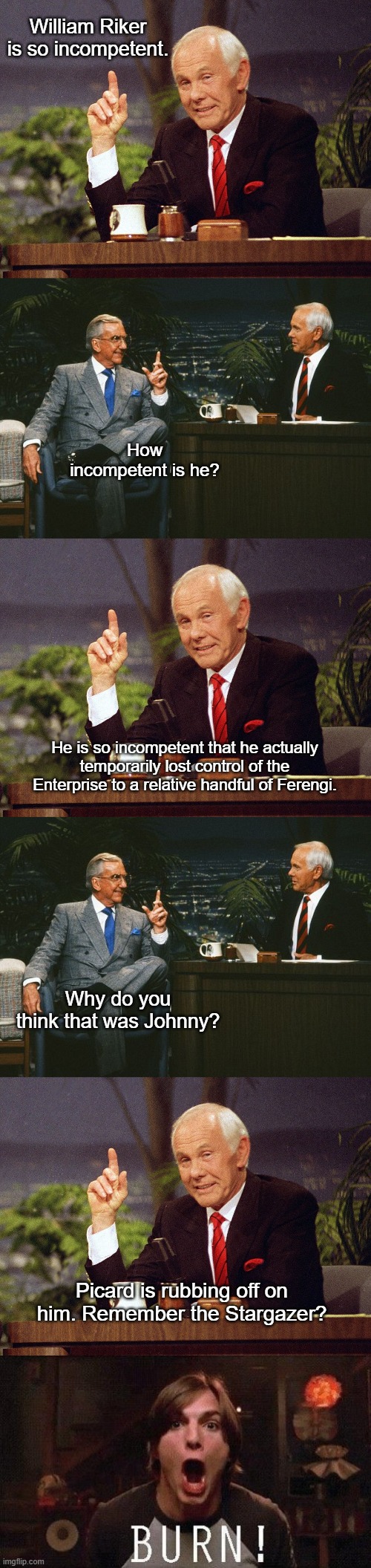 Johnny Carson Burns Riker and Picard | William Riker is so incompetent. How incompetent is he? He is so incompetent that he actually temporarily lost control of the Enterprise to a relative handful of Ferengi. Why do you think that was Johnny? Picard is rubbing off on him. Remember the Stargazer? | image tagged in johnny carson,johnny carson ed mcmahon,kelso burn,funny,star trek the next generation | made w/ Imgflip meme maker