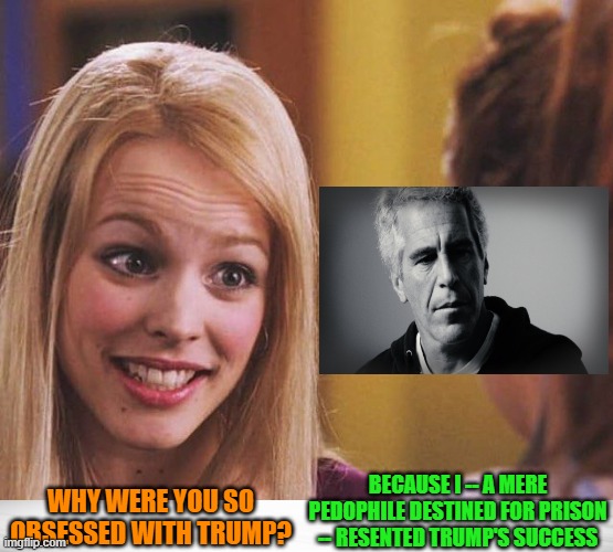 True Revelations of the "Epstein Files" | BECAUSE I -- A MERE PEDOPHILE DESTINED FOR PRISON -- RESENTED TRUMP'S SUCCESS; WHY WERE YOU SO OBSESSED WITH TRUMP? | image tagged in jeffrey epstein,epstein,donald trump,epstein files,mean girls,regina george | made w/ Imgflip meme maker