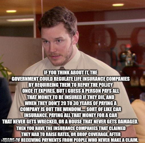 Afraid To Ask Andy Meme | IF YOU THINK ABOUT IT, THE GOVERNMENT COULD REGULATE LIFE INSURANCE COMPANIES BY REQUIRING THEM TO REPAY THE POLICY ONCE IT EXPIRES, BUT I GUESS A PERSON PAYS ALL THAT MONEY TO BE INSURED IF THEY DIE, AND WHEN THEY DON'T 20 TO 30 YEARS OF PAYING A COMPANY IS OUT THE WINDOW..... SORT OF LIKE CAR INSURANCE. PAYING ALL THAT MONEY FOR A CAR THAT NEVER GETS WRECKED, OR A HOUSE THAT NEVER GETS DAMAGED. THEN YOU HAVE THE INSURANCE COMPANIES THAT CLAIMED THEY HAD TO RAISE RATES, OR DROP COVERAGE, AFTER YEARS OF RECEIVING PAYMENTS FROM PEOPLE WHO NEVER MAKE A CLAIM. | image tagged in memes,afraid to ask andy | made w/ Imgflip meme maker