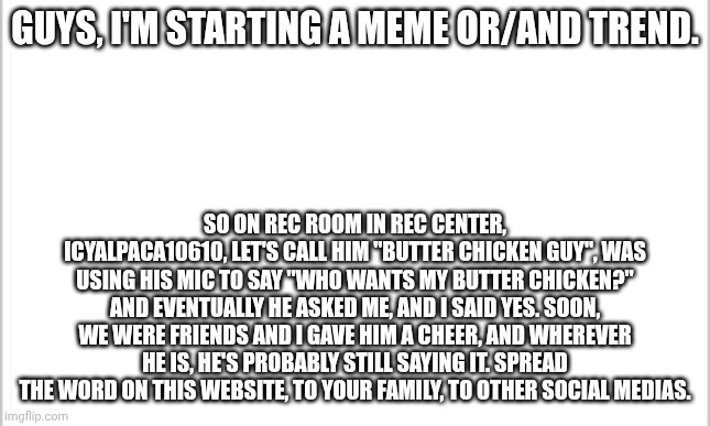 I wish it was 2018 for these types of memes. | GUYS, I'M STARTING A MEME OR/AND TREND. SO ON REC ROOM IN REC CENTER, ICYALPACA10610, LET'S CALL HIM "BUTTER CHICKEN GUY", WAS USING HIS MIC TO SAY "WHO WANTS MY BUTTER CHICKEN?" AND EVENTUALLY HE ASKED ME, AND I SAID YES. SOON, WE WERE FRIENDS AND I GAVE HIM A CHEER, AND WHEREVER HE IS, HE'S PROBABLY STILL SAYING IT. SPREAD THE WORD ON THIS WEBSITE, TO YOUR FAMILY, TO OTHER SOCIAL MEDIAS. | image tagged in white background,new meme | made w/ Imgflip meme maker