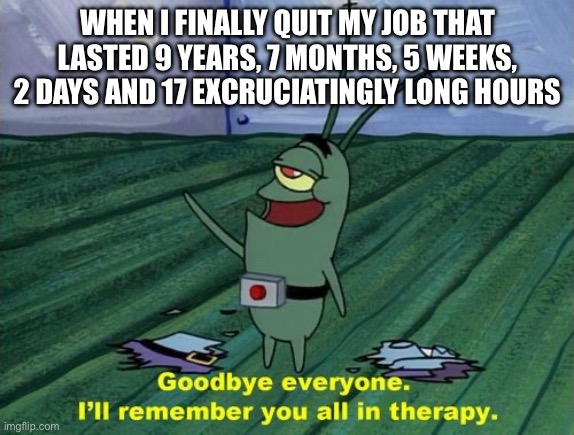 Title goes here | WHEN I FINALLY QUIT MY JOB THAT LASTED 9 YEARS, 7 MONTHS, 5 WEEKS, 2 DAYS AND 17 EXCRUCIATINGLY LONG HOURS | image tagged in goodbye everyone i'll remember you all in therapy | made w/ Imgflip meme maker
