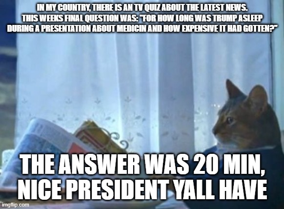 I am honestly a bit worried for you guys | IN MY COUNTRY, THERE IS AN TV QUIZ ABOUT THE LATEST NEWS. THIS WEEKS FINAL QUESTION WAS: ''FOR HOW LONG WAS TRUMP ASLEEP DURING A PRESENTATION ABOUT MEDICIN AND HOW EXPENSIVE IT HAD GOTTEN?''; THE ANSWER WAS 20 MIN, NICE PRESIDENT YALL HAVE | image tagged in memes,i should buy a boat cat | made w/ Imgflip meme maker