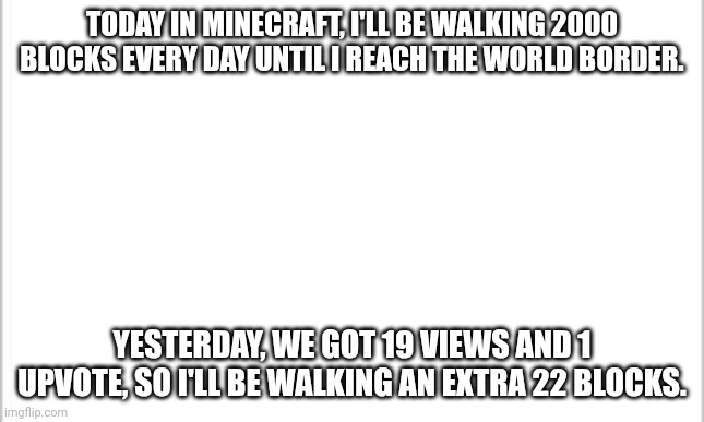 Challenge: I will now post this in a stream of whatever the top comment says. Day 7. 2022 blocks. | TODAY IN MINECRAFT, I'LL BE WALKING 2000 BLOCKS EVERY DAY UNTIL I REACH THE WORLD BORDER. YESTERDAY, WE GOT 19 VIEWS AND 1 UPVOTE, SO I'LL BE WALKING AN EXTRA 22 BLOCKS. | image tagged in white background,minecraft,walking,border | made w/ Imgflip meme maker