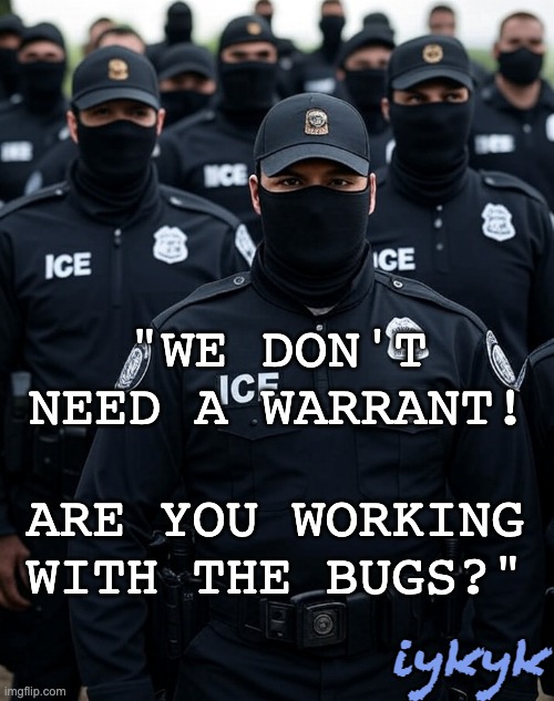 Trump ICE agent Secret Police Militia dictatorship | "WE DON'T NEED A WARRANT! ARE YOU WORKING WITH THE BUGS?" iykyk | image tagged in trump ice agent secret police militia dictatorship | made w/ Imgflip meme maker
