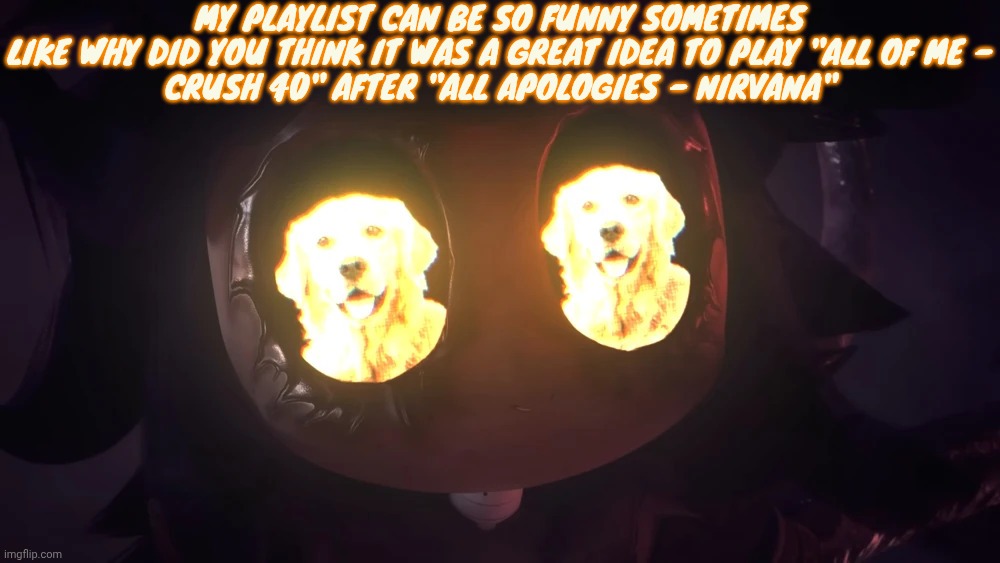 Doggy eyes :3 | MY PLAYLIST CAN BE SO FUNNY SOMETIMES

LIKE WHY DID YOU THINK IT WAS A GREAT IDEA TO PLAY "ALL OF ME - CRUSH 40" AFTER "ALL APOLOGIES - NIRVANA" | image tagged in doggy eyes 3 | made w/ Imgflip meme maker