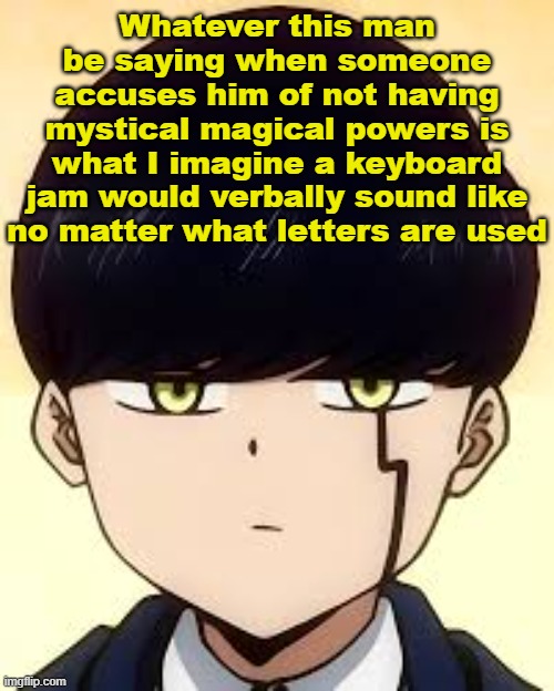 . | Whatever this man be saying when someone accuses him of not having mystical magical powers is what I imagine a keyboard jam would verbally sound like no matter what letters are used | image tagged in mash,mashle,mmam,anime,anime meme,random bullshit go | made w/ Imgflip meme maker