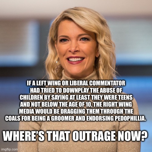 Megyn Kelly endorses pedophillia. | IF A LEFT WING OR LIBERAL COMMENTATOR HAD TRIED TO DOWNPLAY THE ABUSE OF CHILDREN BY SAYING AT LEAST THEY WERE TEENS AND NOT BELOW THE AGE OF 10, THE RIGHT WING MEDIA WOULD BE DRAGGING THEM THROUGH THE COALS FOR BEING A GROOMER AND ENDORSING PEDOPHILLIA. WHERE’S THAT OUTRAGE NOW? | image tagged in megyn kelly,jeffrey epstein,donald trump,groomer | made w/ Imgflip meme maker
