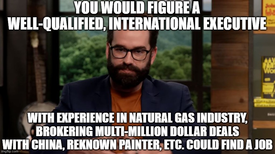Matt Walsh | YOU WOULD FIGURE A WELL-QUALIFIED, INTERNATIONAL EXECUTIVE WITH EXPERIENCE IN NATURAL GAS INDUSTRY, BROKERING MULTI-MILLION DOLLAR DEALS WIT | image tagged in matt walsh | made w/ Imgflip meme maker