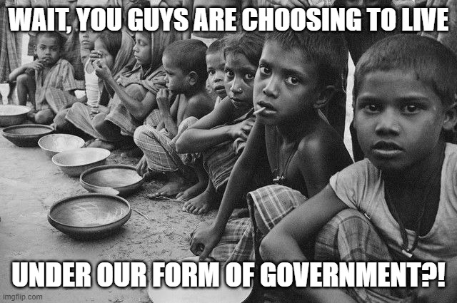 poverty | WAIT, YOU GUYS ARE CHOOSING TO LIVE UNDER OUR FORM OF GOVERNMENT?! | image tagged in poverty | made w/ Imgflip meme maker