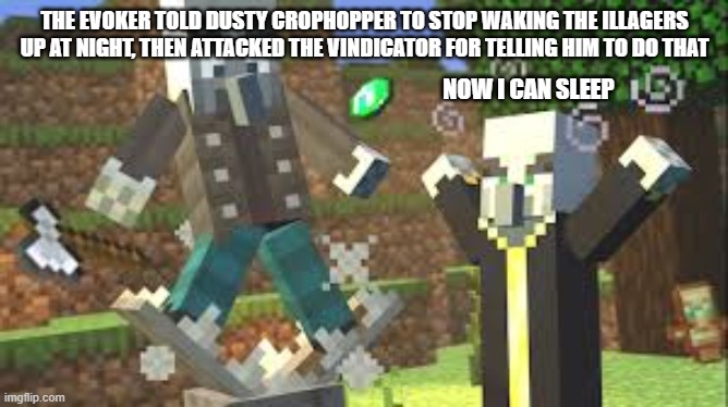 Evoker Attacking Vindicator With His Fangs | THE EVOKER TOLD DUSTY CROPHOPPER TO STOP WAKING THE ILLAGERS UP AT NIGHT, THEN ATTACKED THE VINDICATOR FOR TELLING HIM TO DO THAT; NOW I CAN SLEEP | image tagged in evoker attacking vindicator with his fangs | made w/ Imgflip meme maker