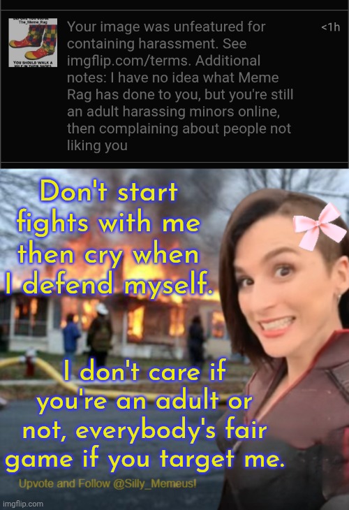If you're a child why are you even on Imgflip lol. This site hasn't been relevant since the 2010s | Don't start fights with me then cry when I defend myself. I don't care if you're an adult or not, everybody's fair game if you target me. | image tagged in disaster girl memeus edition template | made w/ Imgflip meme maker