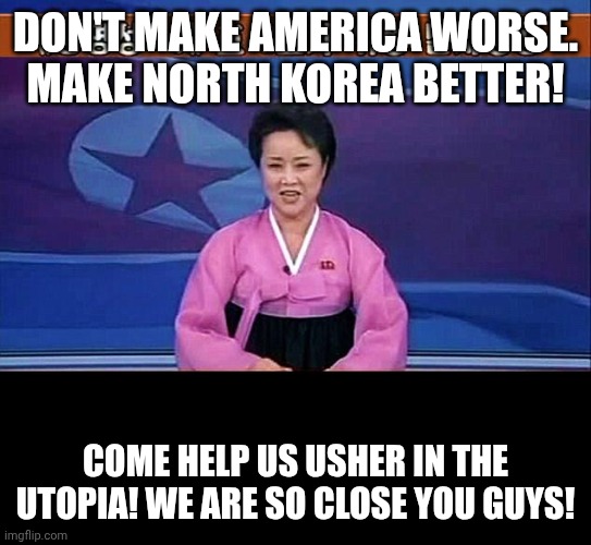 North korea utopia | DON'T MAKE AMERICA WORSE. MAKE NORTH KOREA BETTER! COME HELP US USHER IN THE UTOPIA! WE ARE SO CLOSE YOU GUYS! | image tagged in north korean anchorwoman | made w/ Imgflip meme maker