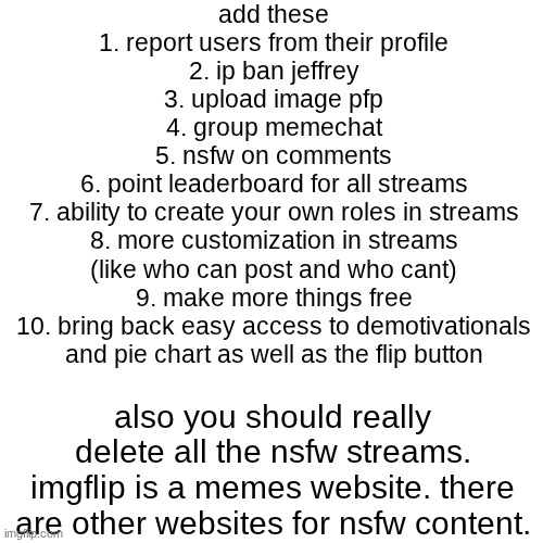 what are yalls thoughts on this | add these
1. report users from their profile
2. ip ban jeffrey
3. upload image pfp
4. group memechat
5. nsfw on comments
6. point leaderboard for all streams
7. ability to create your own roles in streams
8. more customization in streams
(like who can post and who cant)
9. make more things free
10. bring back easy access to demotivationals
and pie chart as well as the flip button; also you should really delete all the nsfw streams. imgflip is a memes website. there are other websites for nsfw content. | image tagged in memes,blank transparent square,imgflip,good,suggestions,streams | made w/ Imgflip meme maker