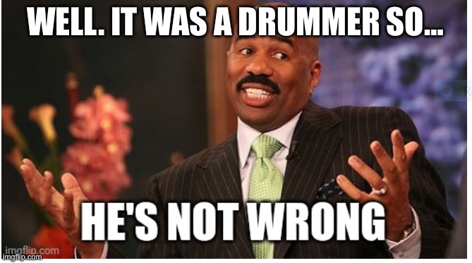 Well he's not 'wrong' | WELL. IT WAS A DRUMMER SO… | image tagged in well he's not 'wrong' | made w/ Imgflip meme maker