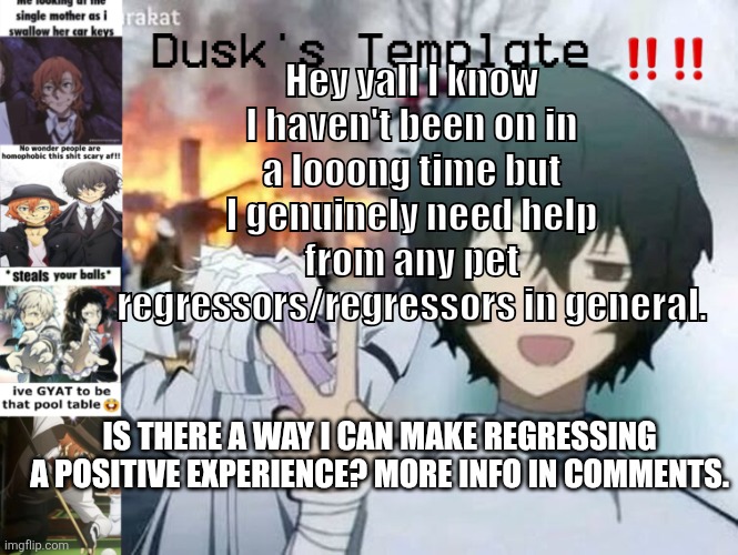 Dusk's Temp Fr | Hey yall I know I haven't been on in a looong time but I genuinely need help from any pet regressors/regressors in general. IS THERE A WAY I CAN MAKE REGRESSING A POSITIVE EXPERIENCE? MORE INFO IN COMMENTS. | image tagged in dusk's temp fr | made w/ Imgflip meme maker