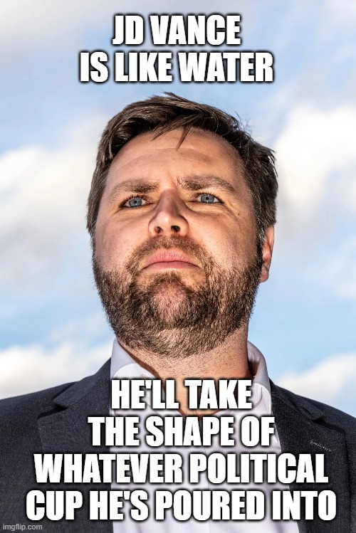 JD Vance has no conviction | JD VANCE IS LIKE WATER; HE'LL TAKE THE SHAPE OF WHATEVER POLITICAL CUP HE'S POURED INTO | image tagged in jdvance,conservative,tool,liberal,american | made w/ Imgflip meme maker