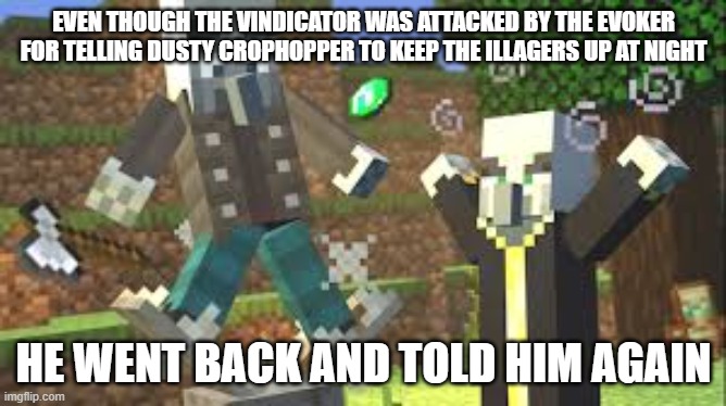 Evoker Attacking Vindicator With His Fangs | EVEN THOUGH THE VINDICATOR WAS ATTACKED BY THE EVOKER FOR TELLING DUSTY CROPHOPPER TO KEEP THE ILLAGERS UP AT NIGHT; HE WENT BACK AND TOLD HIM AGAIN | image tagged in evoker attacking vindicator with his fangs | made w/ Imgflip meme maker