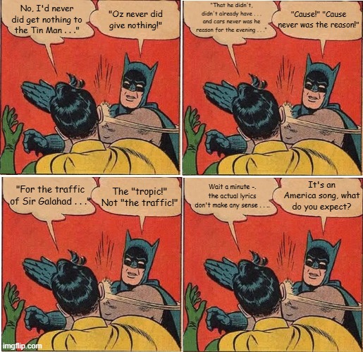 Batman Slapping Robin Tin Man America | "Oz never did give nothing!"; "That he didn't, didn't already have . . . and cars never was he reason for the evening . . ."; "Cause!" "Cause never was the reason!"; No, I'd never did get nothing to the Tin Man . . ."; It's an America song, what do you expect? "For the traffic of Sir Galahad . . ."; The "tropic!" Not "the traffic!"; Wait a minute -. the actual lyrics don't make any sense . . .. | image tagged in memes,batman slapping robin,tin man,america,misheard lyrics | made w/ Imgflip meme maker