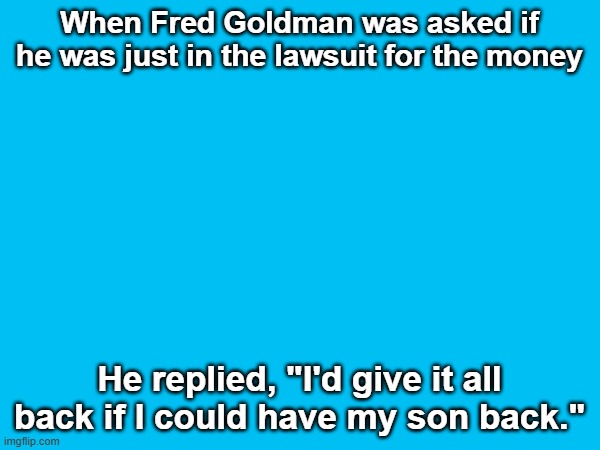 When Fred Goldman was asked if he was just in the lawsuit for the money He replied, "I'd give it all back if I could have my son back." | made w/ Imgflip meme maker