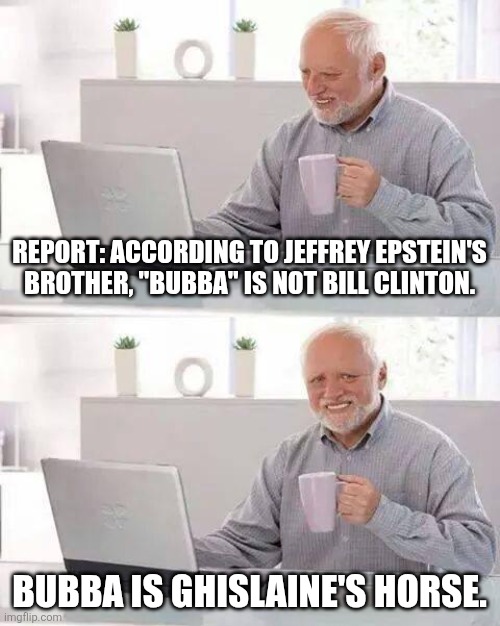 Larry Flint of Hustler had photos of Reagan engaging in beastiality, too. | REPORT: ACCORDING TO JEFFREY EPSTEIN'S BROTHER, "BUBBA" IS NOT BILL CLINTON. BUBBA IS GHISLAINE'S HORSE. | image tagged in memes,hide the pain harold | made w/ Imgflip meme maker