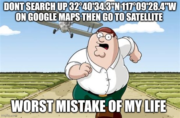 Worst mistake of my life | DONT SEARCH UP 32°40'34.3"N 117°09'28.4"W
ON GOOGLE MAPS THEN GO TO SATELLITE; WORST MISTAKE OF MY LIFE | image tagged in worst mistake of my life | made w/ Imgflip meme maker