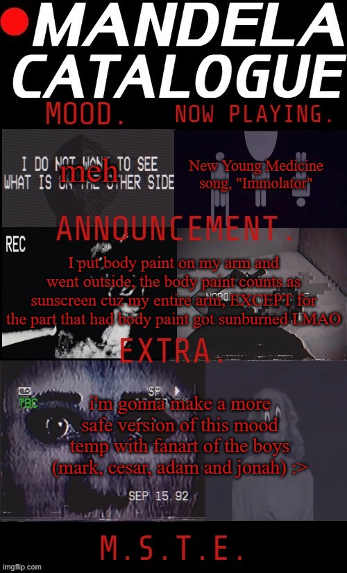 out of the four guys, jonah's my fave character :> | New Young Medicine song, "Immolator"; meh; I put body paint on my arm and went outside, the body paint counts as sunscreen cuz my entire arm, EXCEPT for the part that had body paint got sunburned LMAO; i'm gonna make a more safe version of this mood temp with fanart of the boys (mark, cesar, adam and jonah) :> | image tagged in mikastartheeegon's mandela catalogue mood temp | made w/ Imgflip meme maker