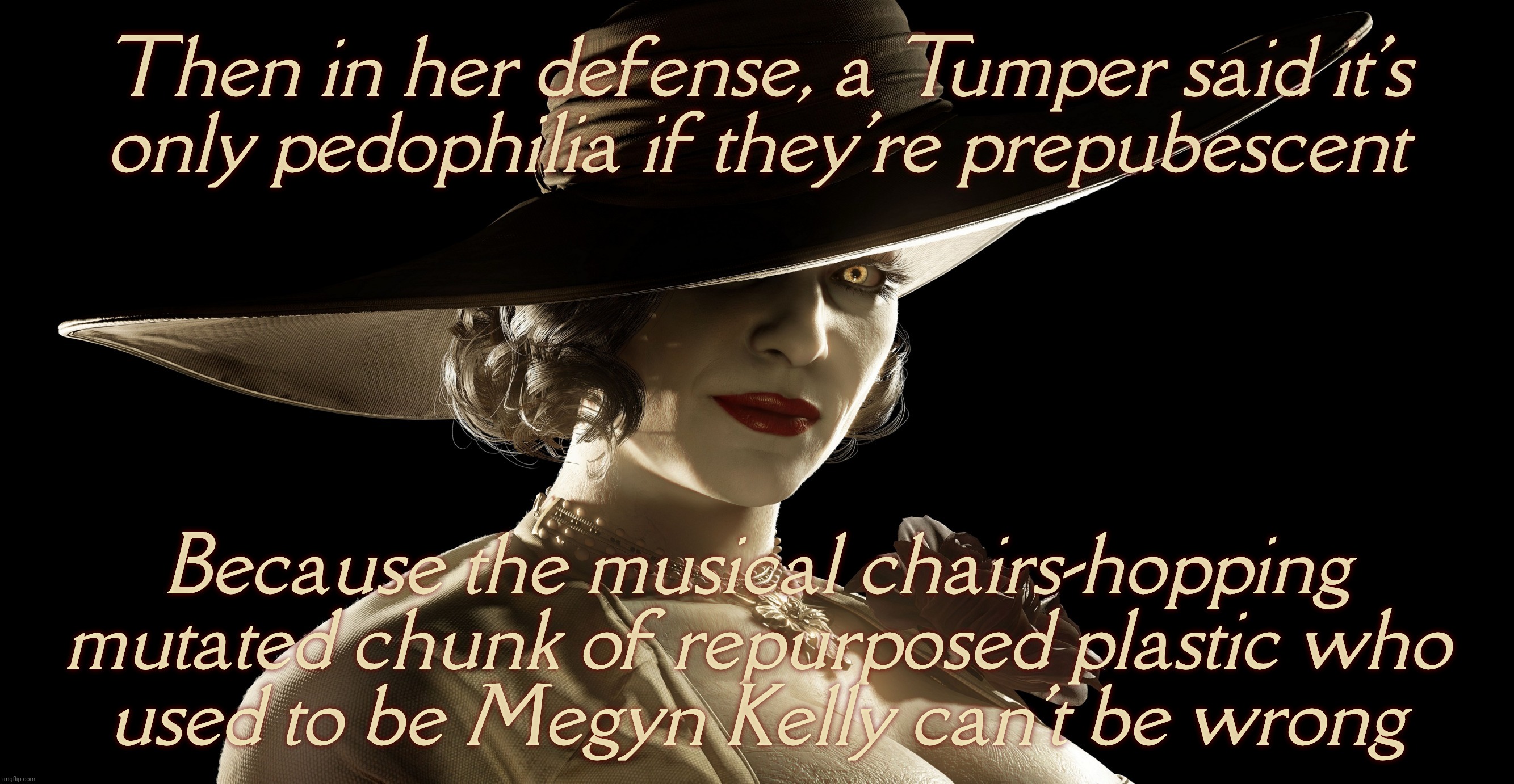 MAGA flock now saying molesting children isn't molesting children if they've already reached puberty because Megyn Kelly said so | Then in her defense, a Tumper said it's
only pedophilia if they're prepubescent Because the musical chairs-hopping mutated chunk of repurpos | image tagged in lady dimitrescu,megyn kelly,megyn kelly says pedophilia isn't all children,just prepubescent ones,conservative hypocrisy,yikes | made w/ Imgflip meme maker