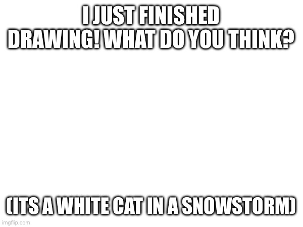 white | I JUST FINISHED DRAWING! WHAT DO YOU THINK? (ITS A WHITE CAT IN A SNOWSTORM) | image tagged in memes,funny,fun,mems,blank white template | made w/ Imgflip meme maker