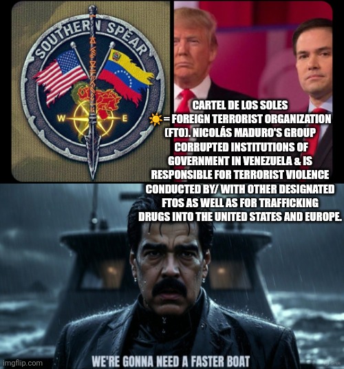 Southern Spear...unleashed | CARTEL DE LOS SOLES ☀️= FOREIGN TERRORIST ORGANIZATION (FTO). NICOLÁS MADURO'S GROUP  CORRUPTED INSTITUTIONS OF GOVERNMENT IN VENEZUELA & IS RESPONSIBLE FOR TERRORIST VIOLENCE CONDUCTED BY/ WITH OTHER DESIGNATED FTOS AS WELL AS FOR TRAFFICKING DRUGS INTO THE UNITED STATES AND EUROPE. | image tagged in southern spear trump rubio,maduro needing faster boat,marco rubio,president trump,nicolas maduro,southern spear | made w/ Imgflip meme maker