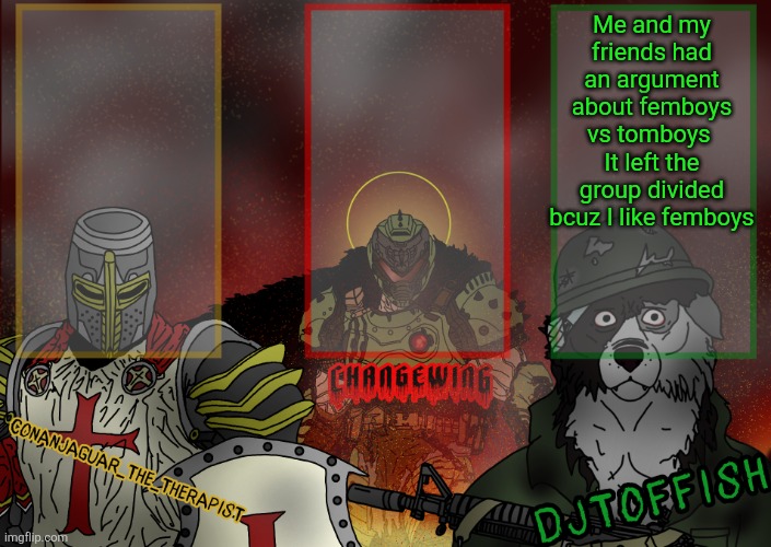 The Fist of Konshu, DJTO, and Conanjaguar shared template | Me and my friends had an argument about femboys vs tomboys 
It left the group divided bcuz I like femboys | image tagged in the fist of konshu djto and conanjaguar shared template | made w/ Imgflip meme maker