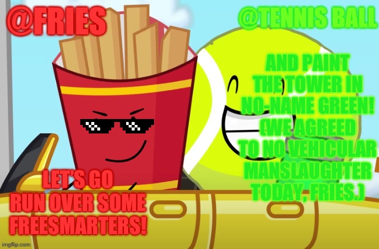 If BFDIA 8 was more hostile. (Would you relate to Fries or TB?) | AND PAINT THE TOWER IN NO-NAME GREEN! (WE AGREED TO NO VEHICULAR MANSLAUGHTER TODAY, FRIES.); LET’S GO RUN OVER SOME FREESMARTERS! | image tagged in fries and tennis ball shared announcement temp | made w/ Imgflip meme maker