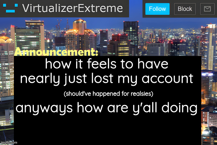 Virtualizer Announcement Temp (Remastered) | how it feels to have
nearly just lost my account
​
anyways how are y'all doing; (should've happened for realsies) | image tagged in virtualizer announcement temp remastered | made w/ Imgflip meme maker