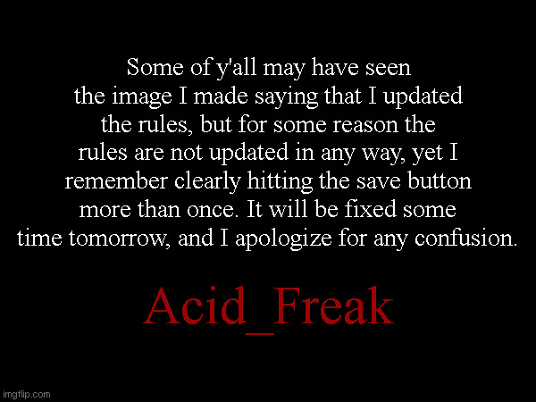Some of y'all may have seen the image I made saying that I updated the rules, but for some reason the rules are not updated in any way, yet I remember clearly hitting the save button more than once. It will be fixed some time tomorrow, and I apologize for any confusion. Acid_Freak | made w/ Imgflip meme maker