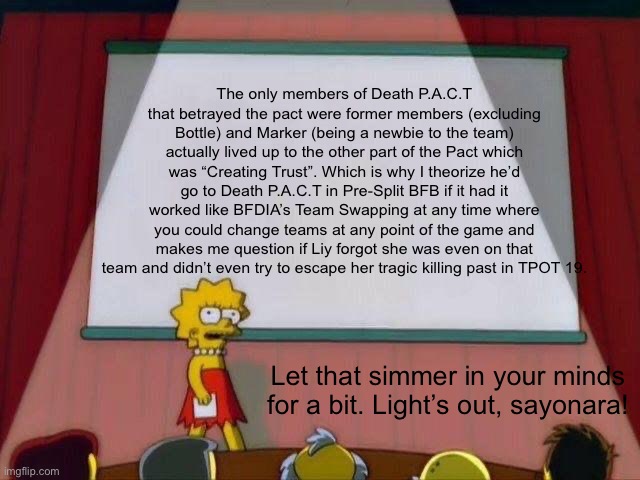 I mean it just popped up in my mind. | The only members of Death P.A.C.T that betrayed the pact were former members (excluding Bottle) and Marker (being a newbie to the team) actually lived up to the other part of the Pact which was “Creating Trust”. Which is why I theorize he’d go to Death P.A.C.T in Pre-Split BFB if it had it worked like BFDIA’s Team Swapping at any time where you could change teams at any point of the game and makes me question if Liy forgot she was even on that team and didn’t even try to escape her tragic killing past in TPOT 19. Let that simmer in your minds for a bit. Light’s out, sayonara! | image tagged in lisa simpson's presentation | made w/ Imgflip meme maker