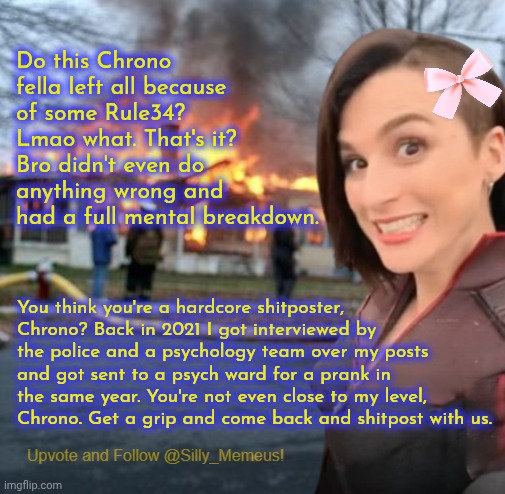 Chrono, come back buddy. You did nothing wrong. Chill out lmao | Do this Chrono fella left all because of some Rule34? Lmao what. That's it? Bro didn't even do anything wrong and had a full mental breakdown. You think you're a hardcore shitposter, Chrono? Back in 2021 I got interviewed by the police and a psychology team over my posts and got sent to a psych ward for a prank in the same year. You're not even close to my level, Chrono. Get a grip and come back and shitpost with us. | image tagged in disaster girl memeus edition template | made w/ Imgflip meme maker