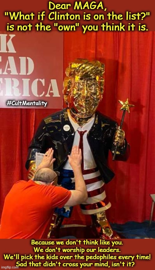 I bet Bill Clinton is on the list! | Dear MAGA,
"What if Clinton is on the list?"
is not the "own" you think it is. #CultMentality; Because we don't think like you.
We don't worship our leaders.
We'll pick the kids over the pedophiles every time!
Sad that didn't cross your mind, isn't it? | image tagged in epstein,trump,pedophiles,cult,rape culture,maga | made w/ Imgflip meme maker