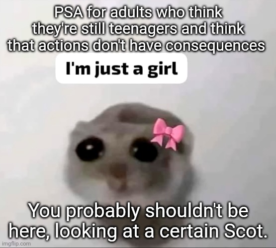I'm just a girl | PSA for adults who think they're still teenagers and think that actions don't have consequences; You probably shouldn't be here, looking at a certain Scot. | image tagged in i'm just a girl | made w/ Imgflip meme maker