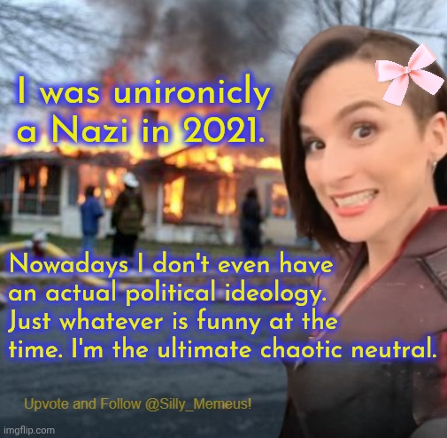 I joke about being a Nazi a lot but back in 2021 I wasn't joking. | I was unironicly a Nazi in 2021. Nowadays I don't even have an actual political ideology. Just whatever is funny at the time. I'm the ultimate chaotic neutral. | image tagged in disaster girl memeus edition template | made w/ Imgflip meme maker