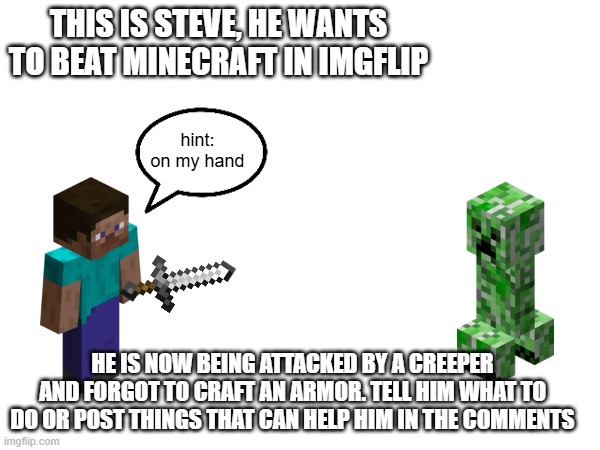 steve forgots he have a sword | THIS IS STEVE, HE WANTS TO BEAT MINECRAFT IN IMGFLIP; hint: on my hand; HE IS NOW BEING ATTACKED BY A CREEPER AND FORGOT TO CRAFT AN ARMOR. TELL HIM WHAT TO DO OR POST THINGS THAT CAN HELP HIM IN THE COMMENTS | image tagged in minecraft steve,minecraft | made w/ Imgflip meme maker