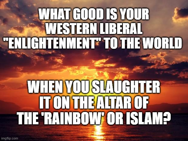 Sunset | WHAT GOOD IS YOUR WESTERN LIBERAL "ENLIGHTENMENT" TO THE WORLD; WHEN YOU SLAUGHTER IT ON THE ALTAR OF THE 'RAINBOW' OR ISLAM? | image tagged in sunset | made w/ Imgflip meme maker