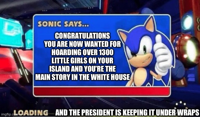 Epstein files | CONGRATULATIONS YOU ARE NOW WANTED FOR HOARDING OVER 1300 LITTLE GIRLS ON YOUR ISLAND AND YOU’RE THE MAIN STORY IN THE WHITE HOUSE; AND THE PRESIDENT IS KEEPING IT UNDER WRAPS | image tagged in sonic says | made w/ Imgflip meme maker