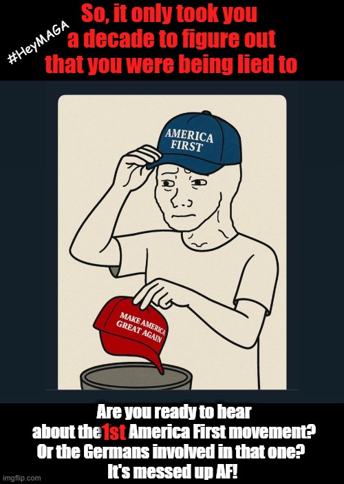 From MAGA to America First | So, it only took you 
a decade to figure out
that you were being lied to; #HeyMAGA; Are you ready to hear
about the 1st America First movement?
Or the Germans involved in that one?  
It's messed up AF! 1st | image tagged in maga,america first,nazis,hey maga,wake up,history | made w/ Imgflip meme maker