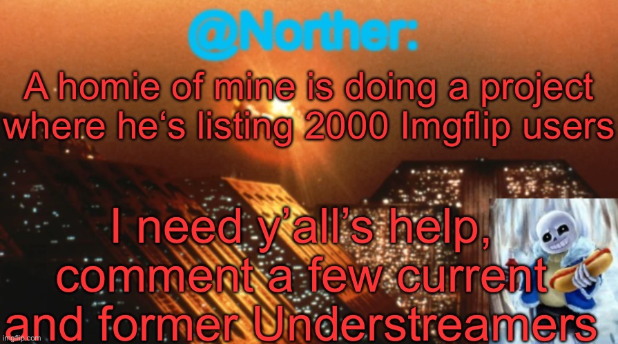 Norther announcement temp V1.3 | A homie of mine is doing a project where he‘s listing 2000 Imgflip users; I need y’all’s help, comment a few current and former Understreamers | image tagged in norther announcement temp v1 3,sans of topic | made w/ Imgflip meme maker
