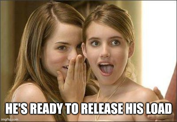 HE'S READY TO RELEASE HIS LOAD | image tagged in girls gossiping | made w/ Imgflip meme maker
