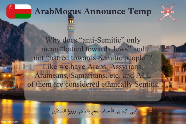 Bored asf rn | Why does “anti-Semitic” only mean “hatred towards Jews” and not “hatred towards Semitic people”? Like we have Arabs, Assyrians, Arameans, Samaritans, etc. and ALL of them are considered ethnically Semitic | image tagged in arabmogus omani announce temp v2 | made w/ Imgflip meme maker