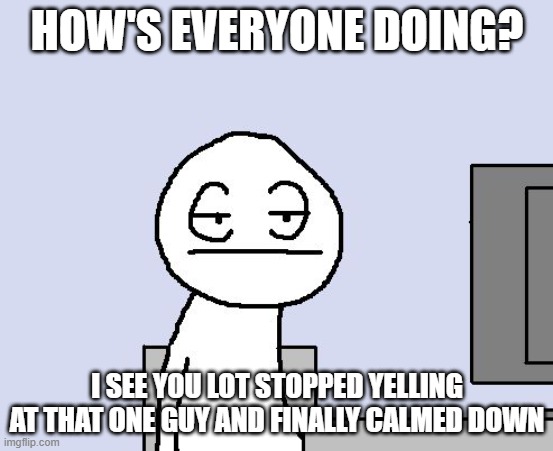 Bored of this crap | HOW'S EVERYONE DOING? I SEE YOU LOT STOPPED YELLING AT THAT ONE GUY AND FINALLY CALMED DOWN | image tagged in bored of this crap | made w/ Imgflip meme maker