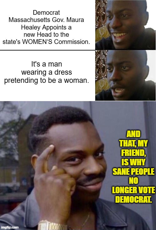 Be sane my friends. | Democrat Massachusetts Gov. Maura Healey Appoints a new Head to the state's WOMEN’S Commission. It's a man wearing a dress pretending to be a woman. AND THAT, MY FRIEND, IS WHY SANE PEOPLE NO LONGER VOTE DEMOCRAT. | image tagged in yep | made w/ Imgflip meme maker