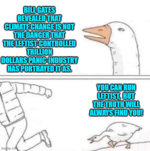 Notice how QUIET our leftists have been about this revelation? | BILL GATES REVEALED THAT CLIMATE CHANGE IS NOT THE DANGER THAT THE LEFTIST-CONTROLLED TRILLION DOLLARS PANIC-INDUSTRY HAS PORTRAYED IT AS. YOU CAN RUN LEFTIST,  BUT THE TRUTH WILL ALWAYS FIND YOU! | image tagged in goose chase | made w/ Imgflip meme maker