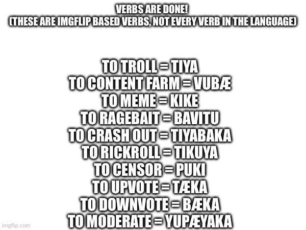 Will do more verbs later | VERBS ARE DONE! 
(THESE ARE IMGFLIP BASED VERBS, NOT EVERY VERB IN THE LANGUAGE); TO TROLL = TIYA
TO CONTENT FARM = VUBÆ
TO MEME = KIKE
TO RAGEBAIT = BAVITU
TO CRASH OUT = TIYABAKA
TO RICKROLL = TIKUYA
TO CENSOR = PUKI
TO UPVOTE = TÆKA
TO DOWNVOTE = BÆKA
TO MODERATE = YUPÆYAKA | made w/ Imgflip meme maker