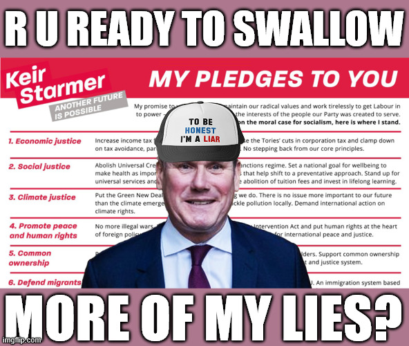 Are you ready to swallow more of Starmer's lies? #SmashtheGangs | R U READY TO SWALLOW; #Immigration #Starmerout #Labour #KeirStarmer #labourisdead #nevervotelabour #Antisemitism #Savile #Paedo #Worboys #GroomingGangs #Paedophile #IllegalImmigration #Immigrants #Invasion #StarmerResign #strikes #DigitalID #ID 
Starmerout Labour Starmer Mandelson Rayner Blair KeirStarmer labourisdead Illegal Immigration Immigrants Invasion StarmerResign Island of strangers Lucy Connolly Two-Tier Justice Andy Burnham Hadush Kebatu Iranian immigrant; MORE OF MY LIES? | image tagged in starmer pledges,illegal immigration immigrants invasion,starmerresign island of strangers,blair digital id,starmerout labour | made w/ Imgflip meme maker